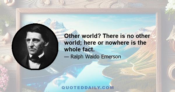 Other world? There is no other world; here or nowhere is the whole fact.