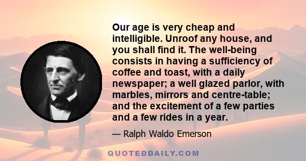 Our age is very cheap and intelligible. Unroof any house, and you shall find it. The well-being consists in having a sufficiency of coffee and toast, with a daily newspaper; a well glazed parlor, with marbles, mirrors