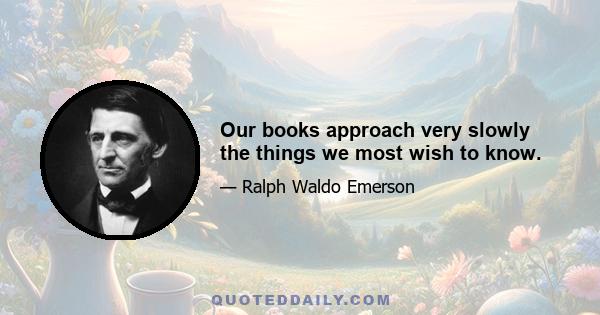 Our books approach very slowly the things we most wish to know.