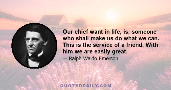 Our chief want in life, is, someone who shall make us do what we can. This is the service of a friend. With him we are easily great.