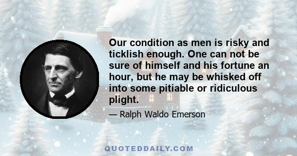 Our condition as men is risky and ticklish enough. One can not be sure of himself and his fortune an hour, but he may be whisked off into some pitiable or ridiculous plight.