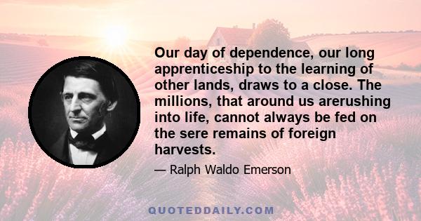 Our day of dependence, our long apprenticeship to the learning of other lands, draws to a close. The millions, that around us arerushing into life, cannot always be fed on the sere remains of foreign harvests.