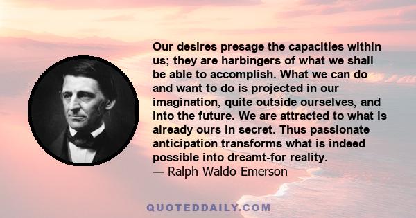 Our desires presage the capacities within us; they are harbingers of what we shall be able to accomplish. What we can do and want to do is projected in our imagination, quite outside ourselves, and into the future. We