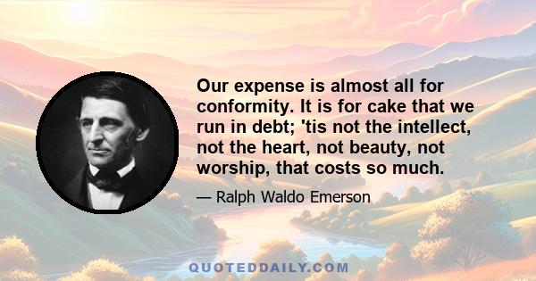 Our expense is almost all for conformity. It is for cake that we run in debt; 'tis not the intellect, not the heart, not beauty, not worship, that costs so much.