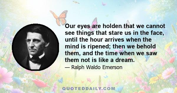 Our eyes are holden that we cannot see things that stare us in the face, until the hour arrives when the mind is ripened; then we behold them, and the time when we saw them not is like a dream.