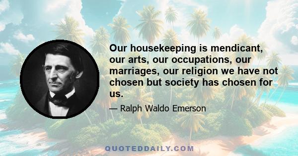 Our housekeeping is mendicant, our arts, our occupations, our marriages, our religion we have not chosen but society has chosen for us.