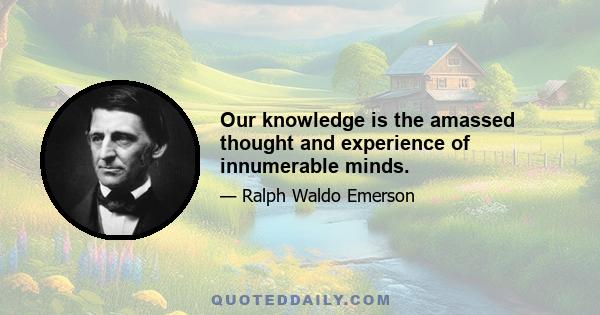 Our knowledge is the amassed thought and experience of innumerable minds.