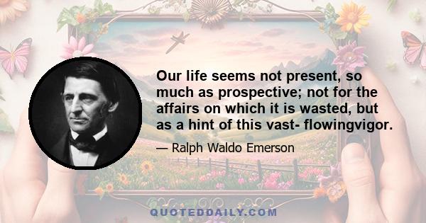 Our life seems not present, so much as prospective; not for the affairs on which it is wasted, but as a hint of this vast- flowingvigor.