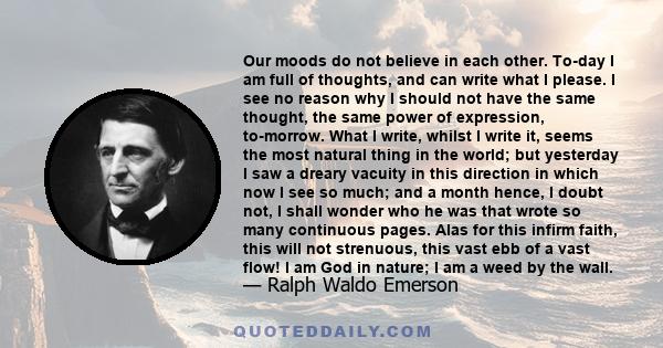 Our moods do not believe in each other. To-day I am full of thoughts, and can write what I please. I see no reason why I should not have the same thought, the same power of expression, to-morrow. What I write, whilst I