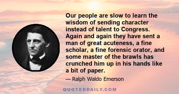 Our people are slow to learn the wisdom of sending character instead of talent to Congress. Again and again they have sent a man of great acuteness, a fine scholar, a fine forensic orator, and some master of the brawls