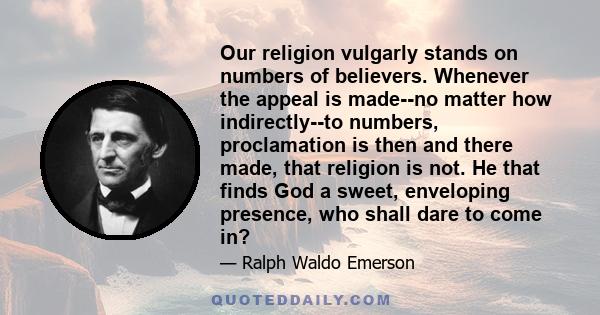 Our religion vulgarly stands on numbers of believers. Whenever the appeal is made--no matter how indirectly--to numbers, proclamation is then and there made, that religion is not. He that finds God a sweet, enveloping