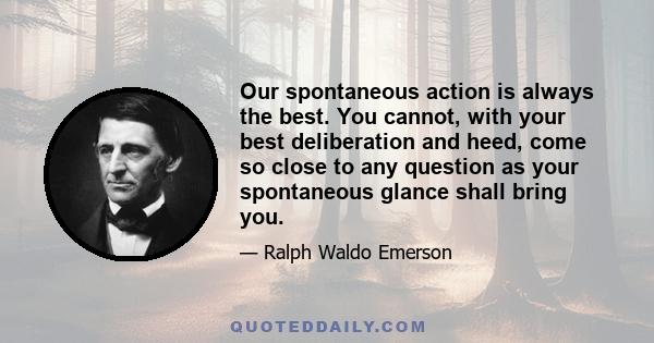 Our spontaneous action is always the best. You cannot, with your best deliberation and heed, come so close to any question as your spontaneous glance shall bring you.