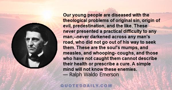 Our young people are diseased with the theological problems of original sin, origin of evil, predestination, and the like. These never presented a practical difficulty to any man,--never darkened across any man's road,