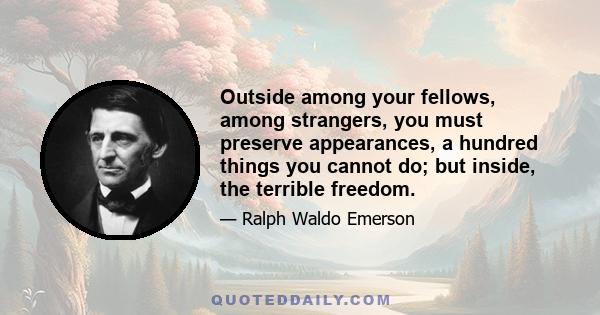 Outside among your fellows, among strangers, you must preserve appearances, a hundred things you cannot do; but inside, the terrible freedom.