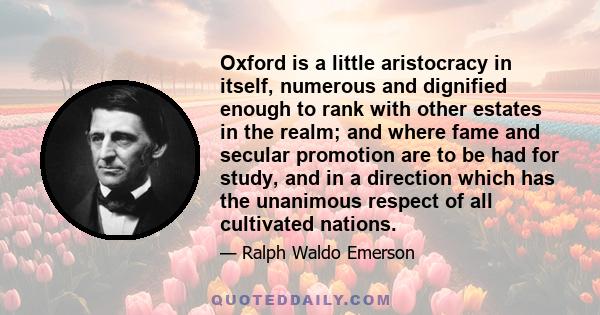 Oxford is a little aristocracy in itself, numerous and dignified enough to rank with other estates in the realm; and where fame and secular promotion are to be had for study, and in a direction which has the unanimous