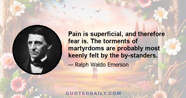 Pain is superficial, and therefore fear is. The torments of martyrdoms are probably most keenly felt by the by-standers.