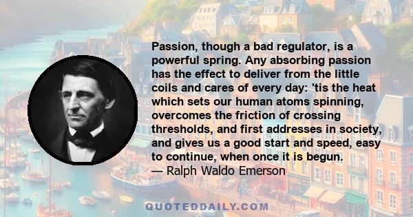 Passion, though a bad regulator, is a powerful spring. Any absorbing passion has the effect to deliver from the little coils and cares of every day: 'tis the heat which sets our human atoms spinning, overcomes the