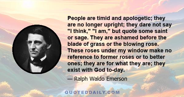 People are timid and apologetic; they are no longer upright; they dare not say I think, I am, but quote some saint or sage. They are ashamed before the blade of grass or the blowing rose. These roses under my window