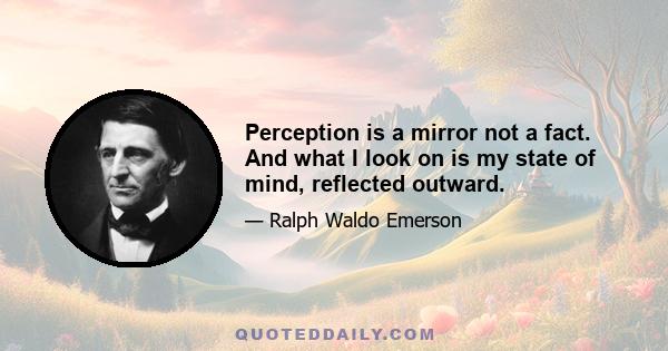 Perception is a mirror not a fact. And what I look on is my state of mind, reflected outward.