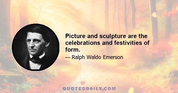 Picture and sculpture are the celebrations and festivities of form.