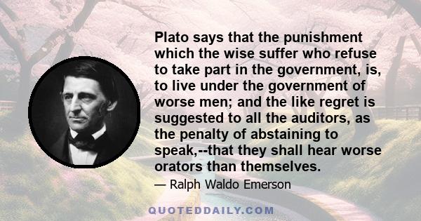 Plato says that the punishment which the wise suffer who refuse to take part in the government, is, to live under the government of worse men; and the like regret is suggested to all the auditors, as the penalty of