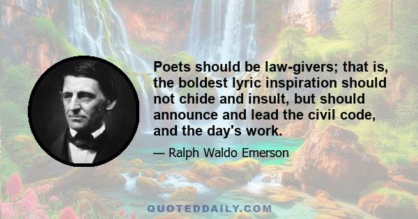 Poets should be law-givers; that is, the boldest lyric inspiration should not chide and insult, but should announce and lead the civil code, and the day's work.