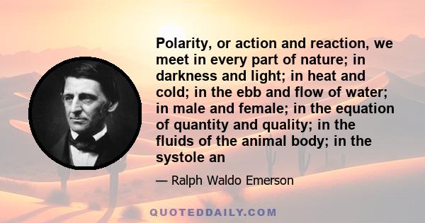 Polarity, or action and reaction, we meet in every part of nature; in darkness and light; in heat and cold; in the ebb and flow of water; in male and female; in the equation of quantity and quality; in the fluids of the 