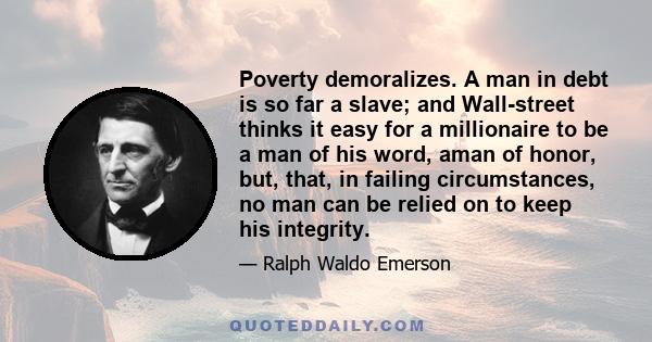 Poverty demoralizes. A man in debt is so far a slave; and Wall-street thinks it easy for a millionaire to be a man of his word, aman of honor, but, that, in failing circumstances, no man can be relied on to keep his