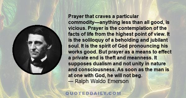 Prayer that craves a particular commodity—anything less than all good, is vicious. Prayer is the contemplation of the facts of life from the highest point of view. It is the soliloquy of a beholding and jubilant soul.