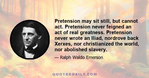 Pretension may sit still, but cannot act. Pretension never feigned an act of real greatness. Pretension never wrote an Iliad, nordrove back Xerxes, nor christianized the world, nor abolished slavery.