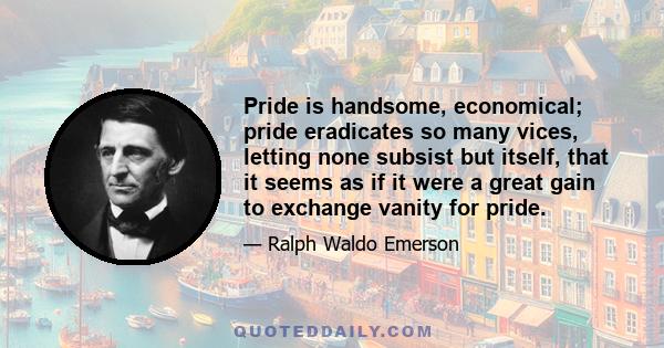 Pride is handsome, economical; pride eradicates so many vices, letting none subsist but itself, that it seems as if it were a great gain to exchange vanity for pride.