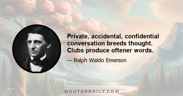 Private, accidental, confidential conversation breeds thought. Clubs produce oftener words.