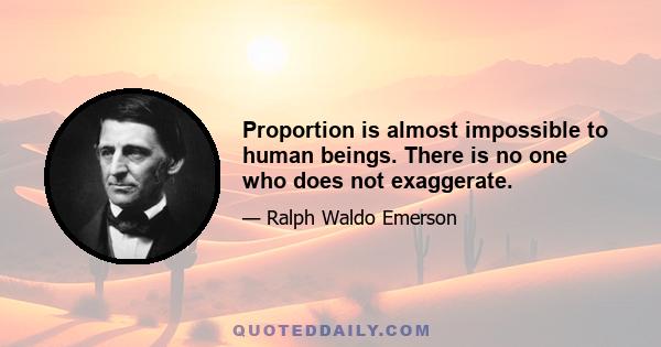 Proportion is almost impossible to human beings. There is no one who does not exaggerate.