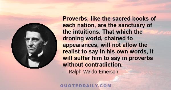 Proverbs, like the sacred books of each nation, are the sanctuary of the intuitions. That which the droning world, chained to appearances, will not allow the realist to say in his own words, it will suffer him to say in 