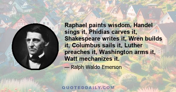 Raphael paints wisdom, Handel sings it, Phidias carves it, Shakespeare writes it, Wren builds it, Columbus sails it, Luther preaches it, Washington arms it, Watt mechanizes it.