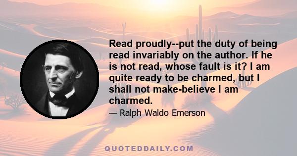 Read proudly--put the duty of being read invariably on the author. If he is not read, whose fault is it? I am quite ready to be charmed, but I shall not make-believe I am charmed.