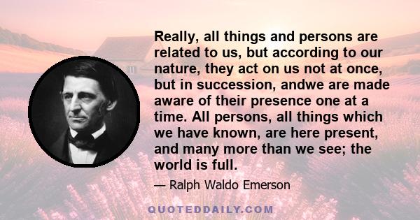 Really, all things and persons are related to us, but according to our nature, they act on us not at once, but in succession, andwe are made aware of their presence one at a time. All persons, all things which we have