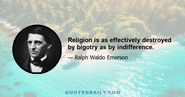 Religion is as effectively destroyed by bigotry as by indifference.