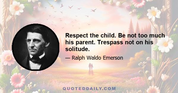 Respect the child. Be not too much his parent. Trespass not on his solitude.