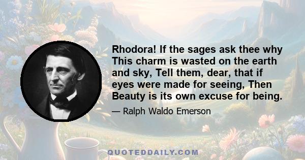 Rhodora! If the sages ask thee why This charm is wasted on the earth and sky, Tell them, dear, that if eyes were made for seeing, Then Beauty is its own excuse for being.