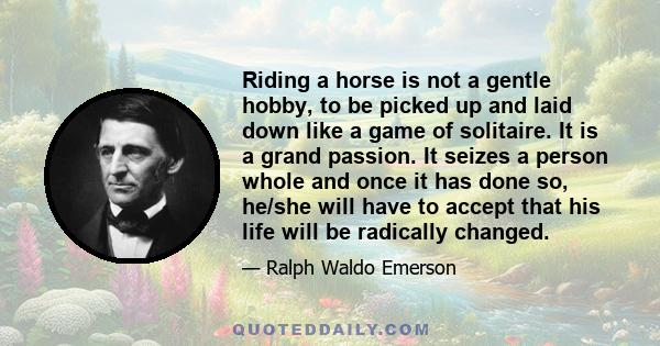 Riding a horse is not a gentle hobby, to be picked up and laid down like a game of solitaire. It is a grand passion. It seizes a person whole and once it has done so, he/she will have to accept that his life will be