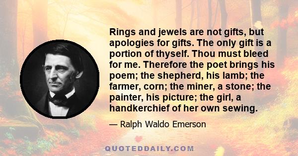 Rings and jewels are not gifts, but apologies for gifts. The only gift is a portion of thyself. Thou must bleed for me. Therefore the poet brings his poem; the shepherd, his lamb; the farmer, corn; the miner, a stone;