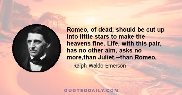 Romeo, of dead, should be cut up into little stars to make the heavens fine. Life, with this pair, has no other aim, asks no more,than Juliet,--than Romeo.