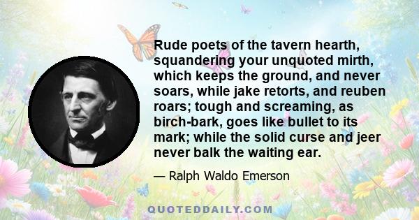 Rude poets of the tavern hearth, squandering your unquoted mirth, which keeps the ground, and never soars, while jake retorts, and reuben roars; tough and screaming, as birch-bark, goes like bullet to its mark; while