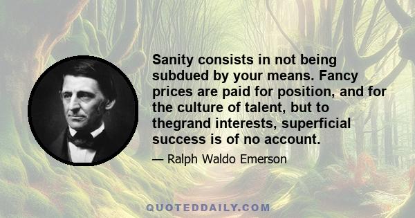 Sanity consists in not being subdued by your means. Fancy prices are paid for position, and for the culture of talent, but to thegrand interests, superficial success is of no account.