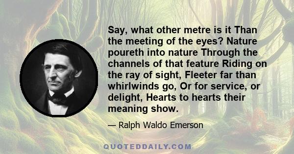 Say, what other metre is it Than the meeting of the eyes? Nature poureth into nature Through the channels of that feature Riding on the ray of sight, Fleeter far than whirlwinds go, Or for service, or delight, Hearts to 