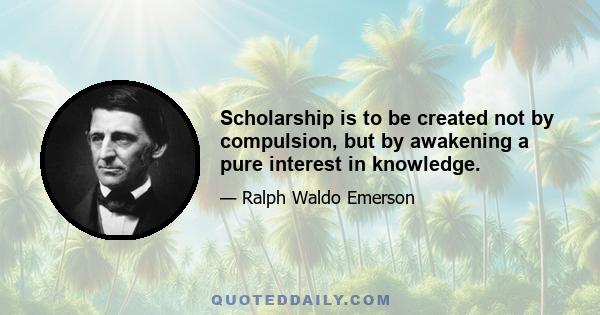 Scholarship is to be created not by compulsion, but by awakening a pure interest in knowledge.