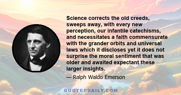 Science corrects the old creeds, sweeps away, with every new perception, our infantile catechisms, and necessitates a faith commensurate with the grander orbits and universal laws which it discloses yet it does not