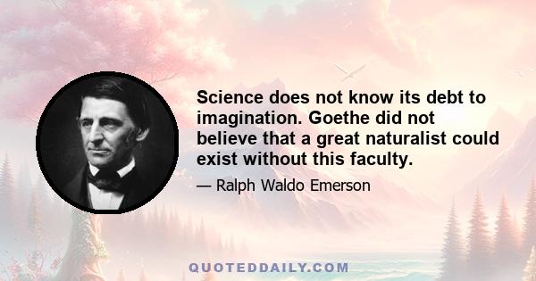 Science does not know its debt to imagination. Goethe did not believe that a great naturalist could exist without this faculty.