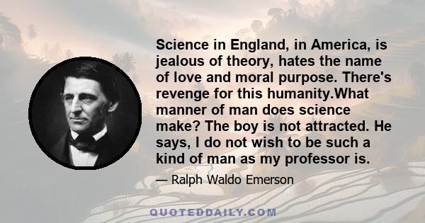 Science in England, in America, is jealous of theory, hates the name of love and moral purpose. There's revenge for this humanity.What manner of man does science make? The boy is not attracted. He says, I do not wish to 